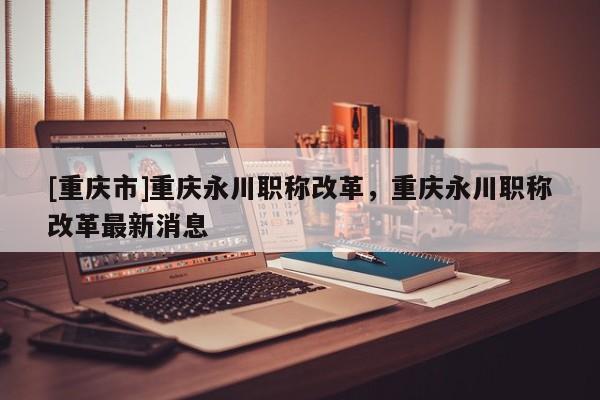 [重慶市]重慶永川職稱改革，重慶永川職稱改革最新消息