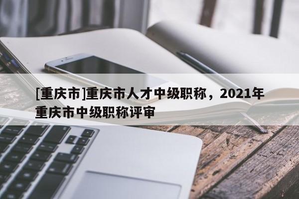 [重慶市]重慶市人才中級(jí)職稱，2021年重慶市中級(jí)職稱評(píng)審