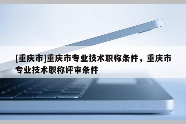[重慶市]重慶市專業(yè)技術職稱條件，重慶市專業(yè)技術職稱評審條件