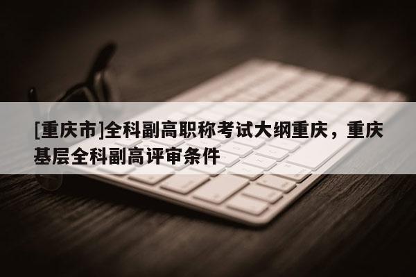 [重慶市]全科副高職稱考試大綱重慶，重慶基層全科副高評(píng)審條件