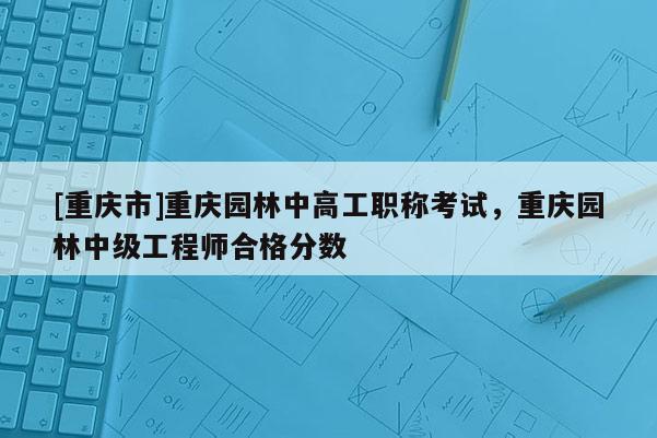 [重慶市]重慶園林中高工職稱考試，重慶園林中級(jí)工程師合格分?jǐn)?shù)