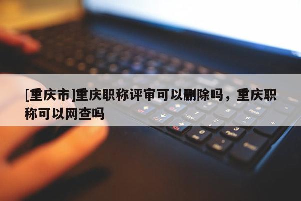 [重慶市]重慶職稱評審可以刪除嗎，重慶職稱可以網(wǎng)查嗎