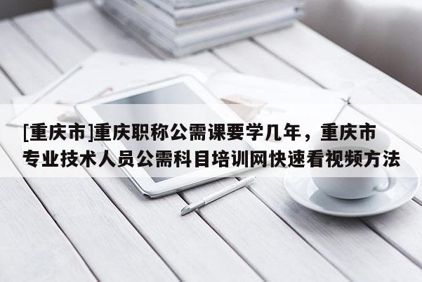 [重慶市]重慶職稱公需課要學(xué)幾年，重慶市專業(yè)技術(shù)人員公需科目培訓(xùn)網(wǎng)快速看視頻方法