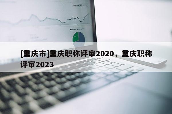 [重慶市]重慶職稱評審2020，重慶職稱評審2023