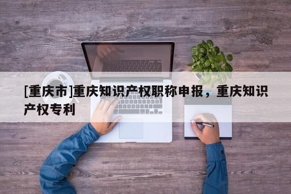 [重慶市]重慶知識產(chǎn)權(quán)職稱申報，重慶知識產(chǎn)權(quán)專利
