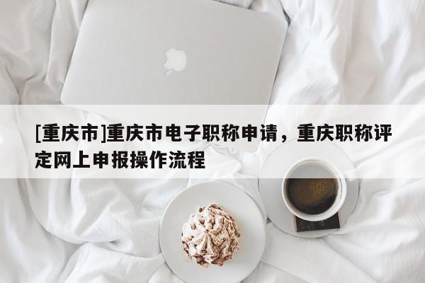 [重慶市]重慶市電子職稱申請，重慶職稱評定網(wǎng)上申報(bào)操作流程