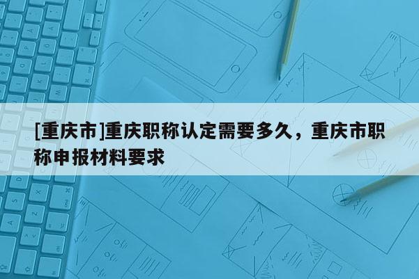 [重慶市]重慶職稱認(rèn)定需要多久，重慶市職稱申報(bào)材料要求