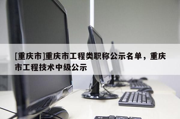[重慶市]重慶市工程類職稱公示名單，重慶市工程技術(shù)中級(jí)公示