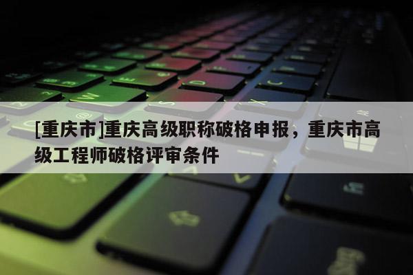 [重慶市]重慶高級職稱破格申報，重慶市高級工程師破格評審條件