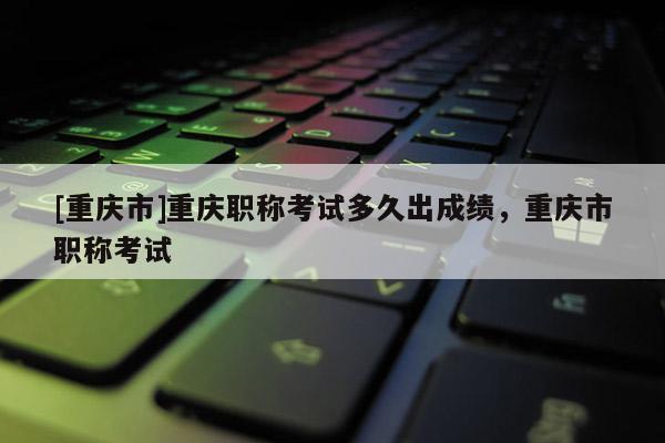 [重慶市]重慶職稱考試多久出成績(jī)，重慶市職稱考試