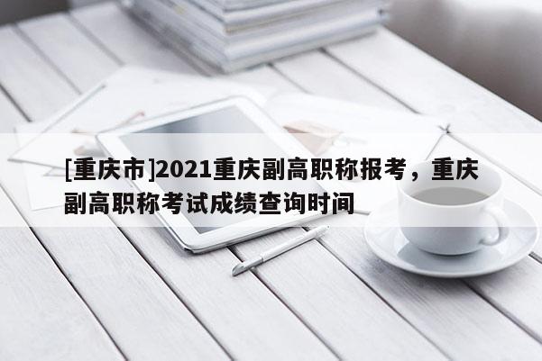 [重慶市]2021重慶副高職稱報(bào)考，重慶副高職稱考試成績查詢時(shí)間