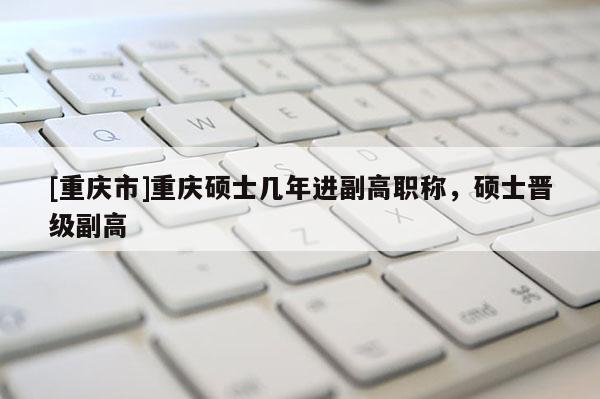 [重慶市]重慶碩士幾年進(jìn)副高職稱，碩士晉級(jí)副高