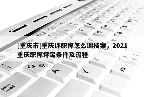 [重慶市]重慶評(píng)職稱怎么調(diào)檔案，2021重慶職稱評(píng)定條件及流程