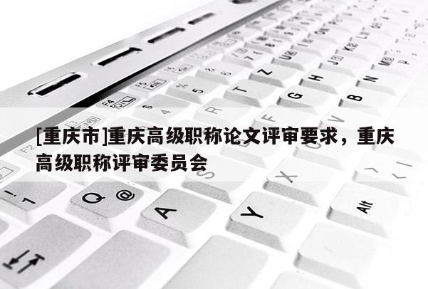 [重慶市]重慶高級職稱論文評審要求，重慶高級職稱評審委員會