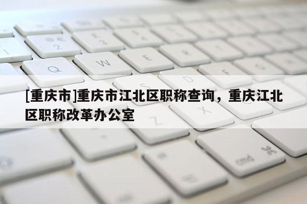 [重慶市]重慶市江北區(qū)職稱查詢，重慶江北區(qū)職稱改革辦公室