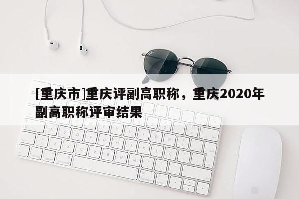 [重慶市]重慶評副高職稱，重慶2020年副高職稱評審結(jié)果