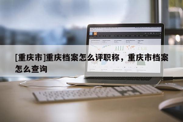 [重慶市]重慶檔案怎么評(píng)職稱，重慶市檔案怎么查詢