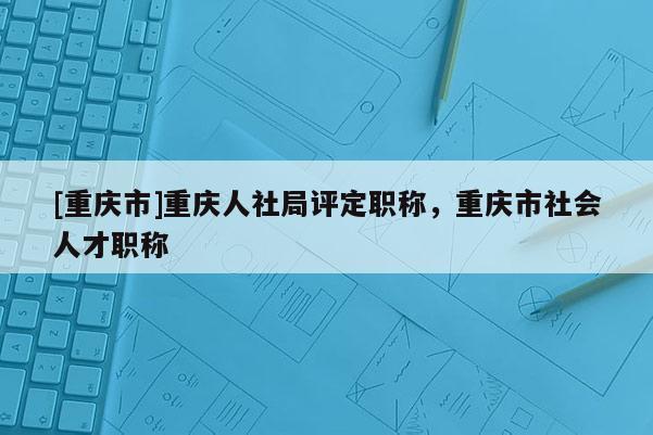 [重慶市]重慶人社局評(píng)定職稱，重慶市社會(huì)人才職稱