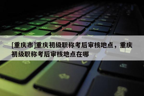 [重慶市]重慶初級職稱考后審核地點，重慶初級職稱考后審核地點在哪