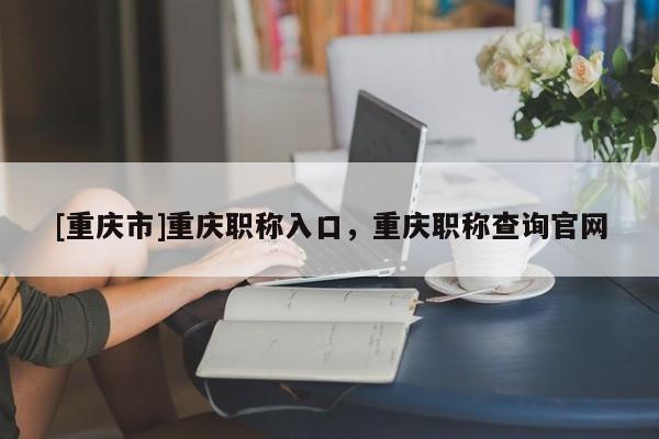 [重慶市]重慶職稱(chēng)入口，重慶職稱(chēng)查詢(xún)官網(wǎng)