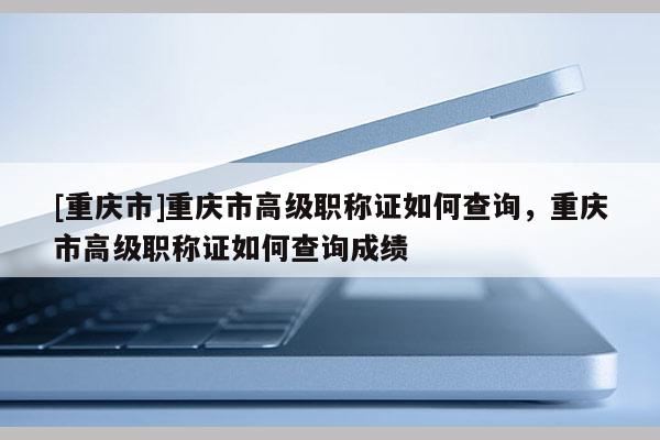 [重慶市]重慶市高級(jí)職稱證如何查詢，重慶市高級(jí)職稱證如何查詢成績(jī)