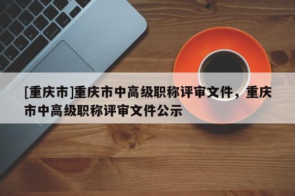 [重慶市]重慶市中高級(jí)職稱評(píng)審文件，重慶市中高級(jí)職稱評(píng)審文件公示
