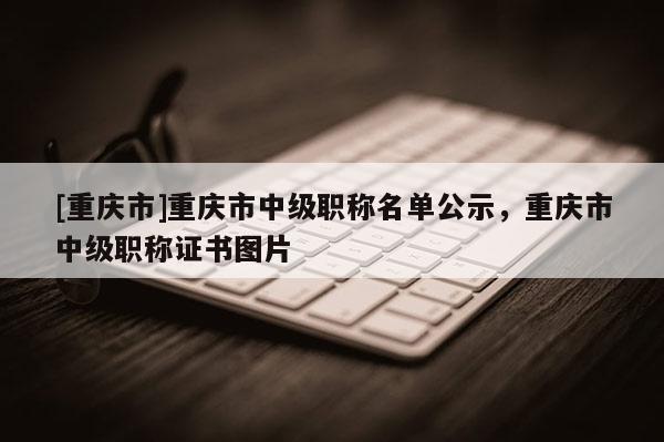 [重慶市]重慶市中級(jí)職稱名單公示，重慶市中級(jí)職稱證書圖片