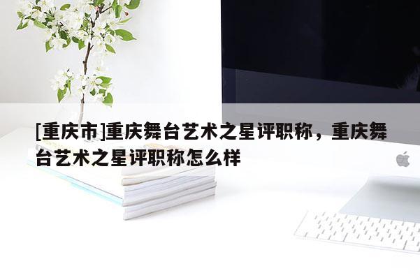 [重慶市]重慶舞臺藝術之星評職稱，重慶舞臺藝術之星評職稱怎么樣