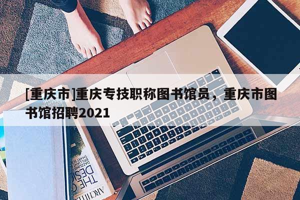[重慶市]重慶專技職稱圖書館員，重慶市圖書館招聘2021