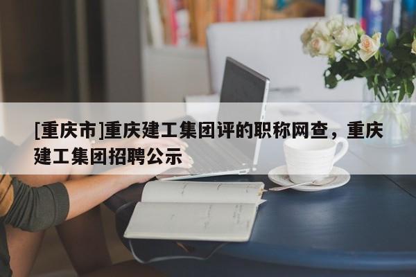 [重慶市]重慶建工集團(tuán)評(píng)的職稱(chēng)網(wǎng)查，重慶建工集團(tuán)招聘公示