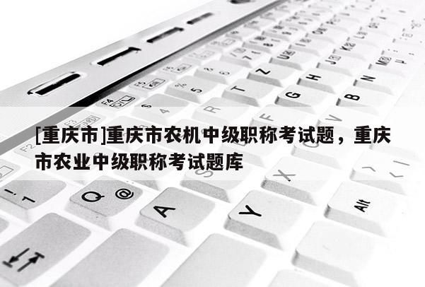 [重慶市]重慶市農(nóng)機(jī)中級職稱考試題，重慶市農(nóng)業(yè)中級職稱考試題庫