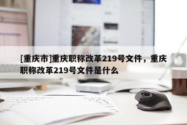 [重慶市]重慶職稱改革219號文件，重慶職稱改革219號文件是什么