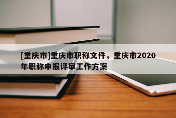 [重慶市]重慶市職稱文件，重慶市2020年職稱申報(bào)評(píng)審工作方案
