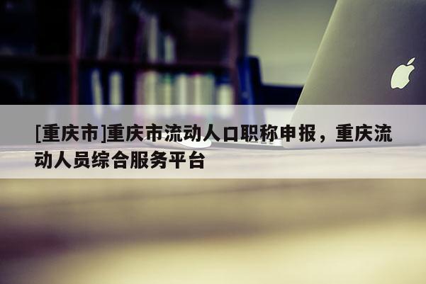 [重慶市]重慶市流動(dòng)人口職稱申報(bào)，重慶流動(dòng)人員綜合服務(wù)平臺(tái)