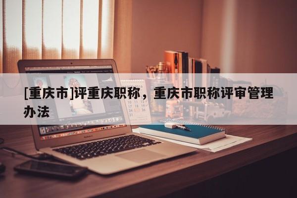 [重慶市]評重慶職稱，重慶市職稱評審管理辦法