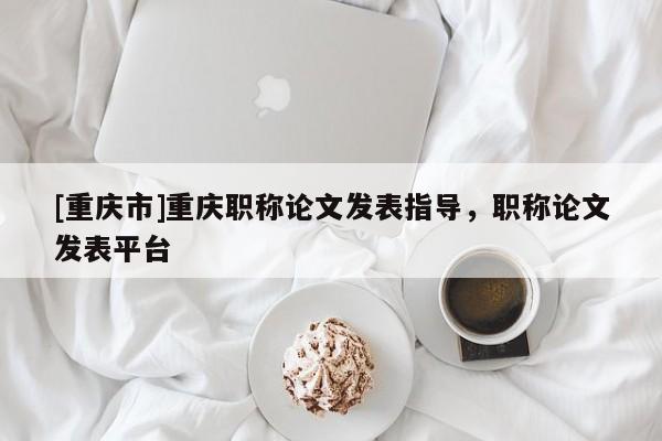 [重慶市]重慶職稱(chēng)論文發(fā)表指導(dǎo)，職稱(chēng)論文發(fā)表平臺(tái)