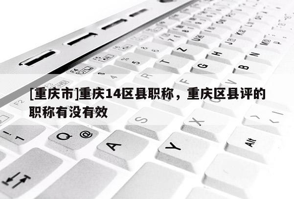 [重慶市]重慶14區(qū)縣職稱，重慶區(qū)縣評(píng)的職稱有沒有效