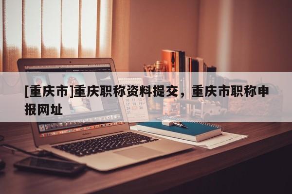 [重慶市]重慶職稱資料提交，重慶市職稱申報(bào)網(wǎng)址
