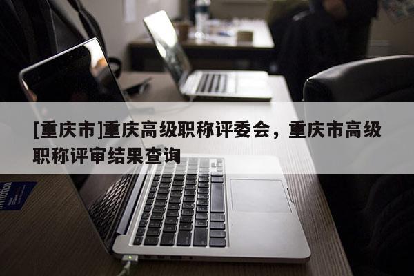 [重慶市]重慶高級(jí)職稱評(píng)委會(huì)，重慶市高級(jí)職稱評(píng)審結(jié)果查詢