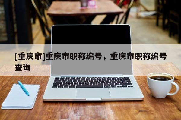 [重慶市]重慶市職稱編號(hào)，重慶市職稱編號(hào)查詢