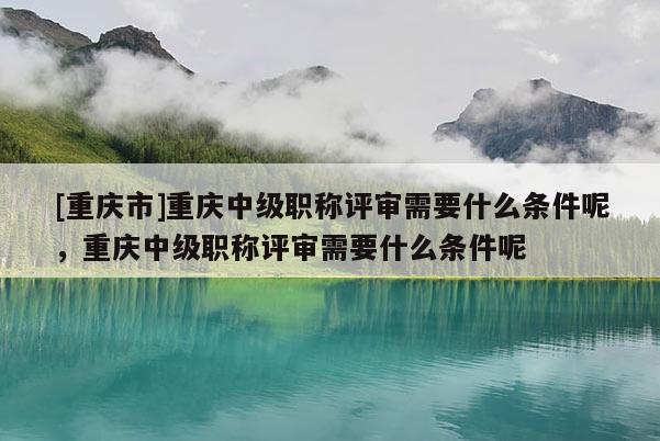 [重慶市]重慶中級職稱評審需要什么條件呢，重慶中級職稱評審需要什么條件呢
