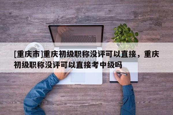 [重慶市]重慶初級(jí)職稱沒評(píng)可以直接，重慶初級(jí)職稱沒評(píng)可以直接考中級(jí)嗎