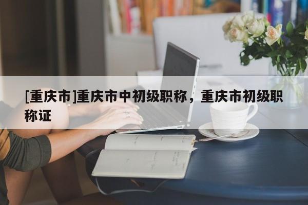 [重慶市]重慶市中初級(jí)職稱(chēng)，重慶市初級(jí)職稱(chēng)證