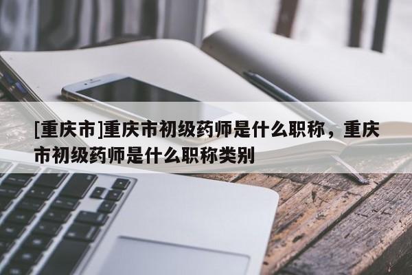 [重慶市]重慶市初級藥師是什么職稱，重慶市初級藥師是什么職稱類別