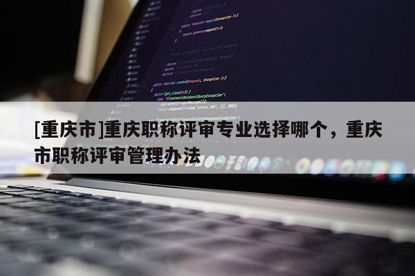 [重慶市]重慶職稱(chēng)評(píng)審專(zhuān)業(yè)選擇哪個(gè)，重慶市職稱(chēng)評(píng)審管理辦法