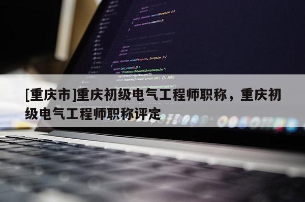 [重慶市]重慶初級(jí)電氣工程師職稱，重慶初級(jí)電氣工程師職稱評(píng)定