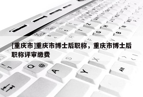 [重慶市]重慶市博士后職稱，重慶市博士后職稱評審繳費