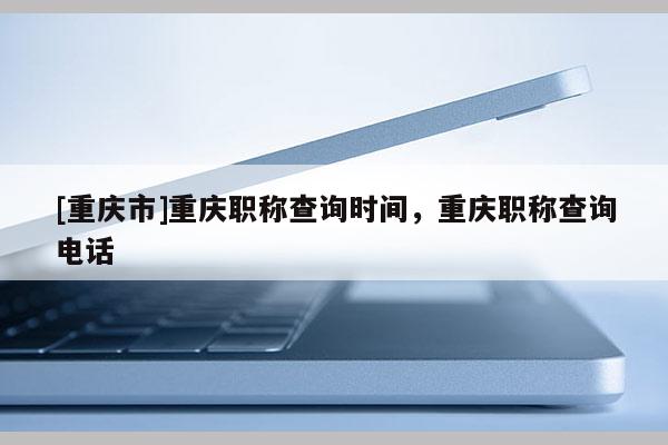 [重慶市]重慶職稱查詢時(shí)間，重慶職稱查詢電話
