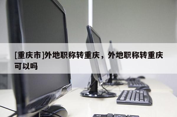 [重慶市]外地職稱轉(zhuǎn)重慶，外地職稱轉(zhuǎn)重慶可以嗎