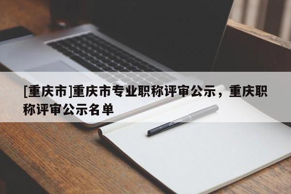 [重慶市]重慶市專業(yè)職稱評審公示，重慶職稱評審公示名單